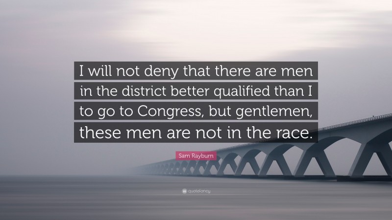 Sam Rayburn Quote: “I will not deny that there are men in the district better qualified than I to go to Congress, but gentlemen, these men are not in the race.”