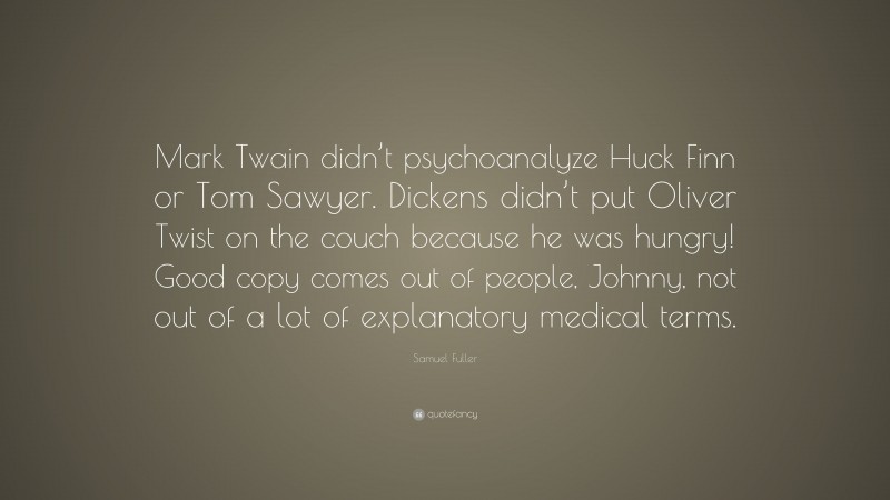 Samuel Fuller Quote: “Mark Twain didn’t psychoanalyze Huck Finn or Tom Sawyer. Dickens didn’t put Oliver Twist on the couch because he was hungry! Good copy comes out of people, Johnny, not out of a lot of explanatory medical terms.”