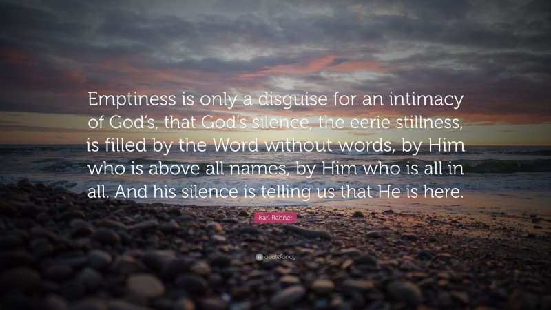 Karl Rahner Quote: “Emptiness is only a disguise for an intimacy of God’s, that God’s silence, the eerie stillness, is filled by the Word without words, by Him who is above all names, by Him who is all in all. And his silence is telling us that He is here.”