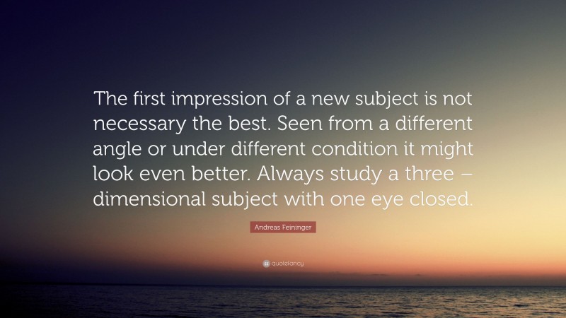Andreas Feininger Quote: “The first impression of a new subject is not necessary the best. Seen from a different angle or under different condition it might look even better. Always study a three – dimensional subject with one eye closed.”