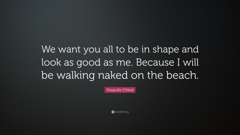 Shaquille O'Neal Quote: “We want you all to be in shape and look as good as me. Because I will be walking naked on the beach.”