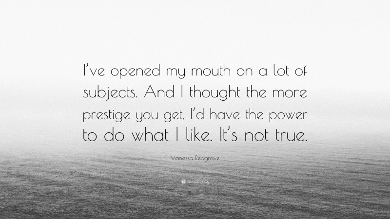 Vanessa Redgrave Quote: “I’ve opened my mouth on a lot of subjects. And I thought the more prestige you get, I’d have the power to do what I like. It’s not true.”
