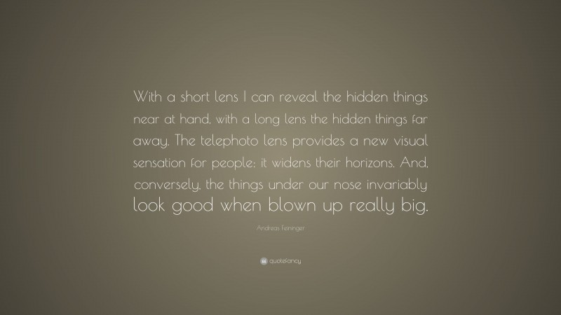 Andreas Feininger Quote: “With a short lens I can reveal the hidden things near at hand, with a long lens the hidden things far away. The telephoto lens provides a new visual sensation for people: it widens their horizons. And, conversely, the things under our nose invariably look good when blown up really big.”