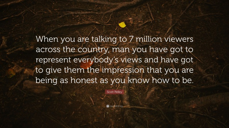 Scott Pelley Quote: “When you are talking to 7 million viewers across the country, man you have got to represent everybody’s views and have got to give them the impression that you are being as honest as you know how to be.”