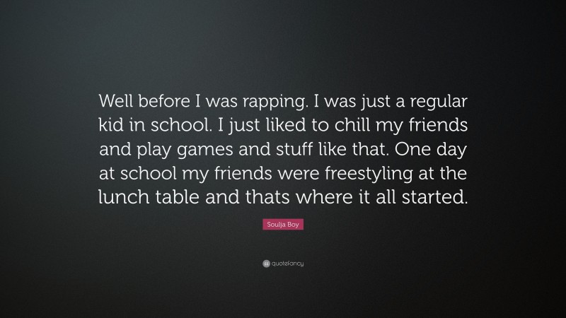 Soulja Boy Quote: “Well before I was rapping. I was just a regular kid in school. I just liked to chill my friends and play games and stuff like that. One day at school my friends were freestyling at the lunch table and thats where it all started.”