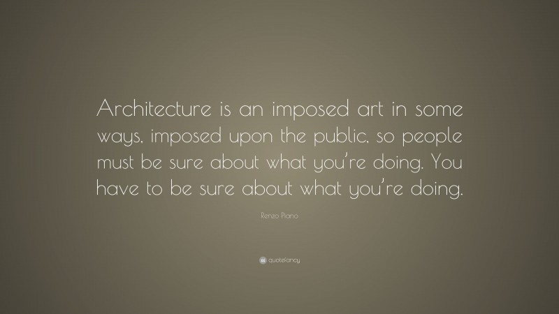 Renzo Piano Quote: “Architecture is an imposed art in some ways, imposed upon the public, so people must be sure about what you’re doing. You have to be sure about what you’re doing.”