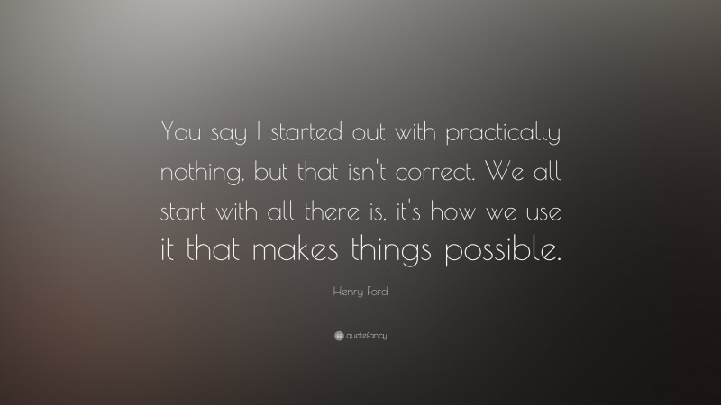 Henry Ford Quote: “You say I started out with practically nothing, but that isn't correct. We all start with all there is, it's how we use it that makes things possible.”