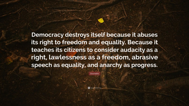 Isocrates Quote: “Democracy destroys itself because it abuses its right to freedom and equality. Because it teaches its citizens to consider audacity as a right, lawlessness as a freedom, abrasive speech as equality, and anarchy as progress.”