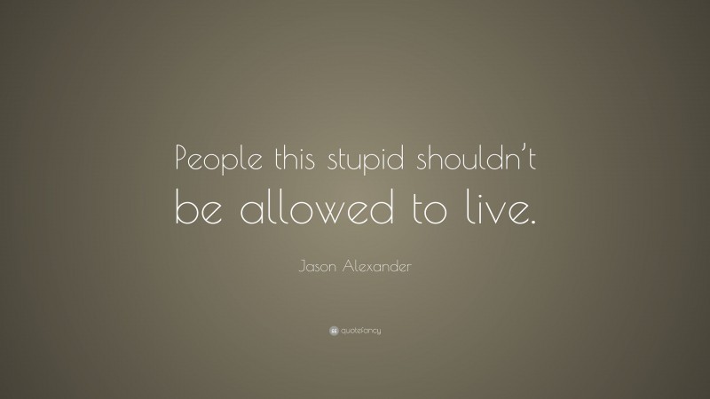 Jason Alexander Quote: “People this stupid shouldn’t be allowed to live.”