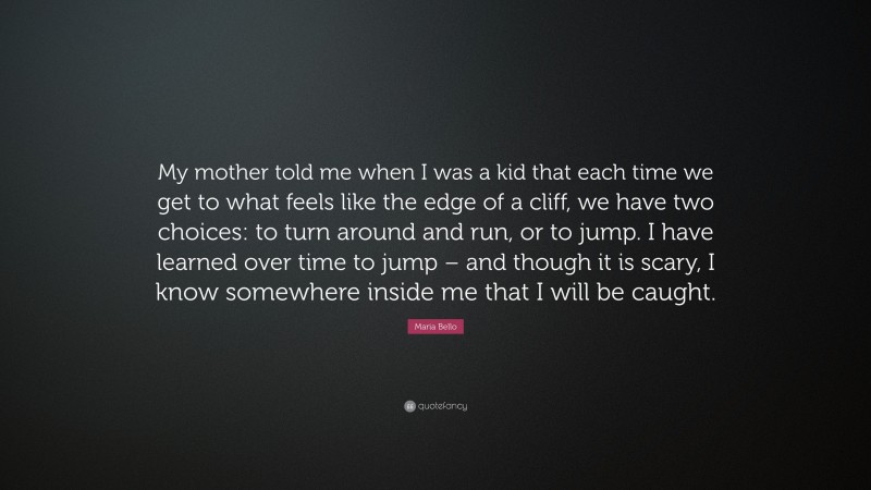 Maria Bello Quote: “My mother told me when I was a kid that each time we get to what feels like the edge of a cliff, we have two choices: to turn around and run, or to jump. I have learned over time to jump – and though it is scary, I know somewhere inside me that I will be caught.”
