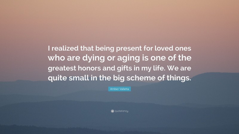 Amber Valletta Quote: “I realized that being present for loved ones who are dying or aging is one of the greatest honors and gifts in my life. We are quite small in the big scheme of things.”