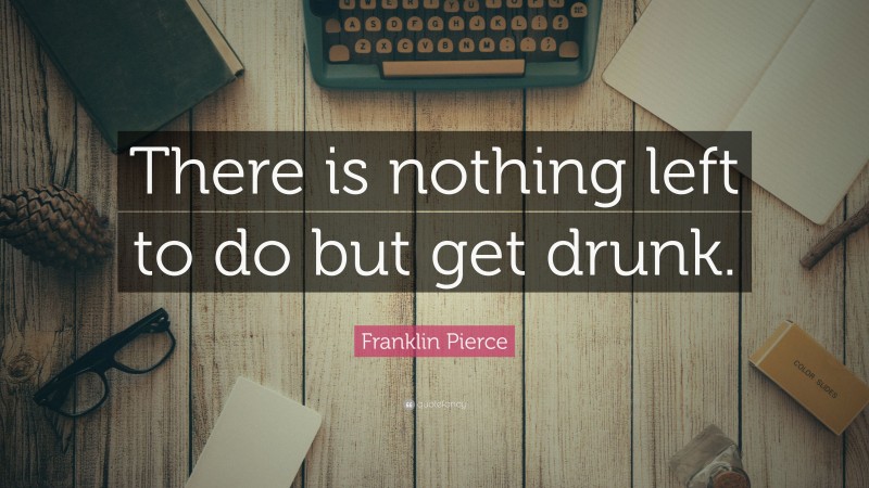 Franklin Pierce Quote: “There is nothing left to do but get drunk.”