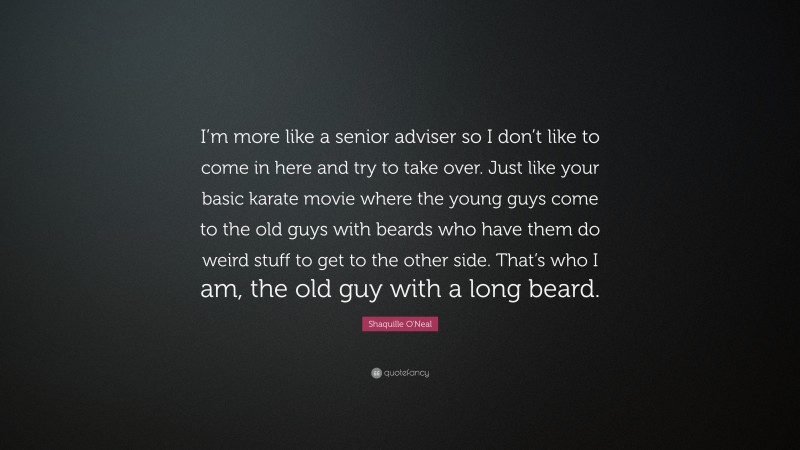 Shaquille O'Neal Quote: “I’m more like a senior adviser so I don’t like to come in here and try to take over. Just like your basic karate movie where the young guys come to the old guys with beards who have them do weird stuff to get to the other side. That’s who I am, the old guy with a long beard.”