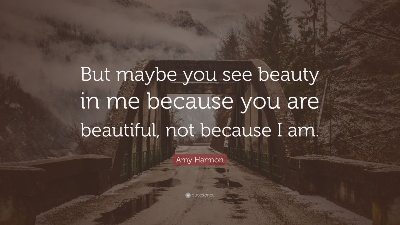 Amy Harmon Quote: “But maybe you see beauty in me because you are beautiful, not because I am.”