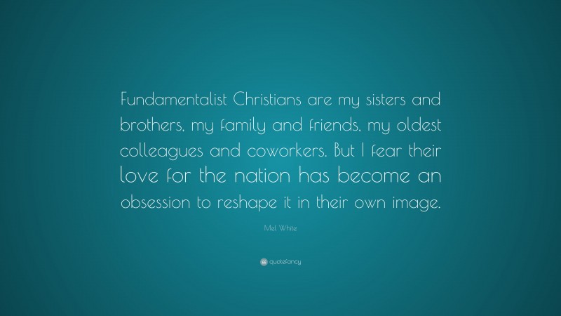 Mel White Quote: “Fundamentalist Christians are my sisters and brothers, my family and friends, my oldest colleagues and coworkers. But I fear their love for the nation has become an obsession to reshape it in their own image.”