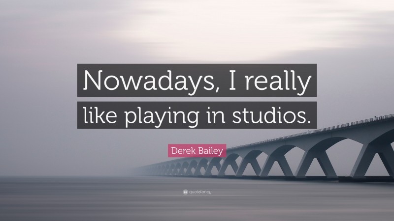 Derek Bailey Quote: “Nowadays, I really like playing in studios.”