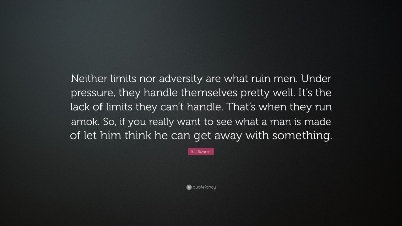 Bill Bonner Quote: “Neither limits nor adversity are what ruin men. Under pressure, they handle themselves pretty well. It’s the lack of limits they can’t handle. That’s when they run amok. So, if you really want to see what a man is made of let him think he can get away with something.”