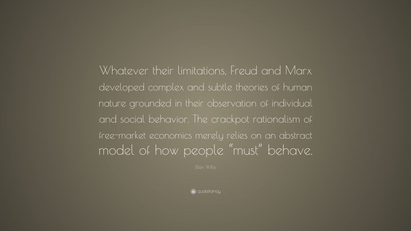 Ellen Willis Quote: “Whatever their limitations, Freud and Marx developed complex and subtle theories of human nature grounded in their observation of individual and social behavior. The crackpot rationalism of free-market economics merely relies on an abstract model of how people “must” behave.”