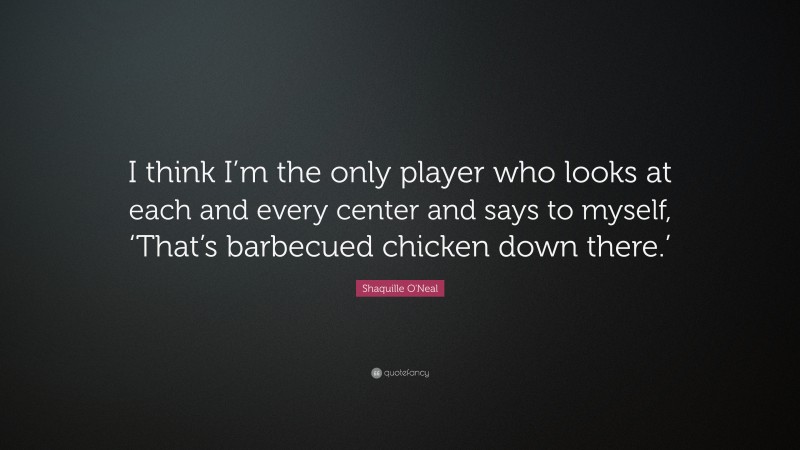 Shaquille O'Neal Quote: “I think I’m the only player who looks at each and every center and says to myself, ‘That’s barbecued chicken down there.’”
