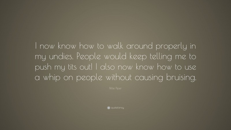 Billie Piper Quote: “I now know how to walk around properly in my undies. People would keep telling me to push my tits out! I also now know how to use a whip on people without causing bruising.”