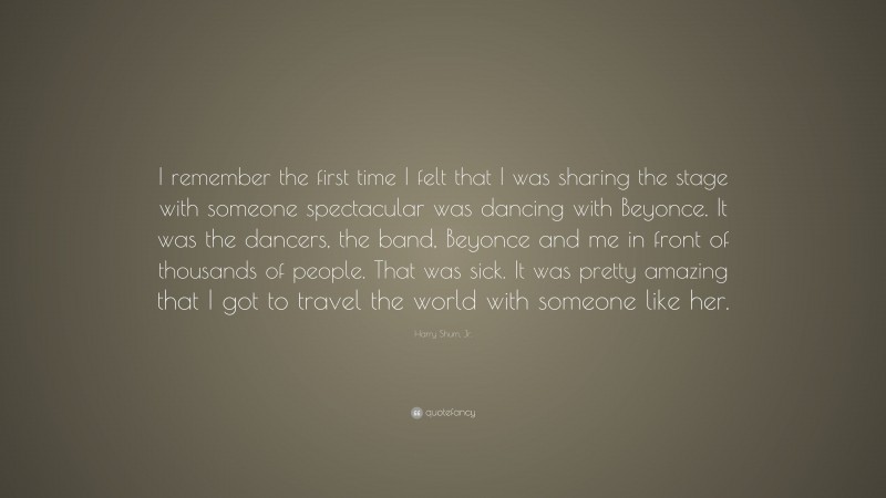 Harry Shum, Jr. Quote: “I remember the first time I felt that I was sharing the stage with someone spectacular was dancing with Beyonce. It was the dancers, the band, Beyonce and me in front of thousands of people. That was sick. It was pretty amazing that I got to travel the world with someone like her.”