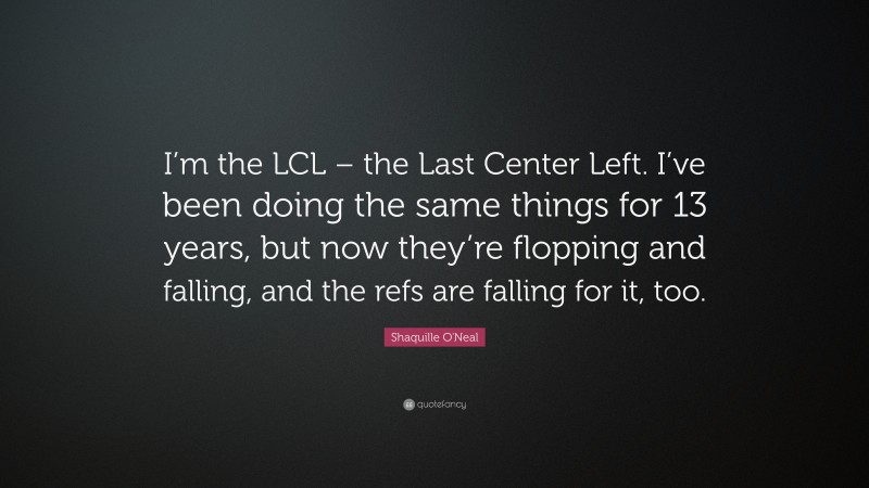 Shaquille O'Neal Quote: “I’m the LCL – the Last Center Left. I’ve been doing the same things for 13 years, but now they’re flopping and falling, and the refs are falling for it, too.”