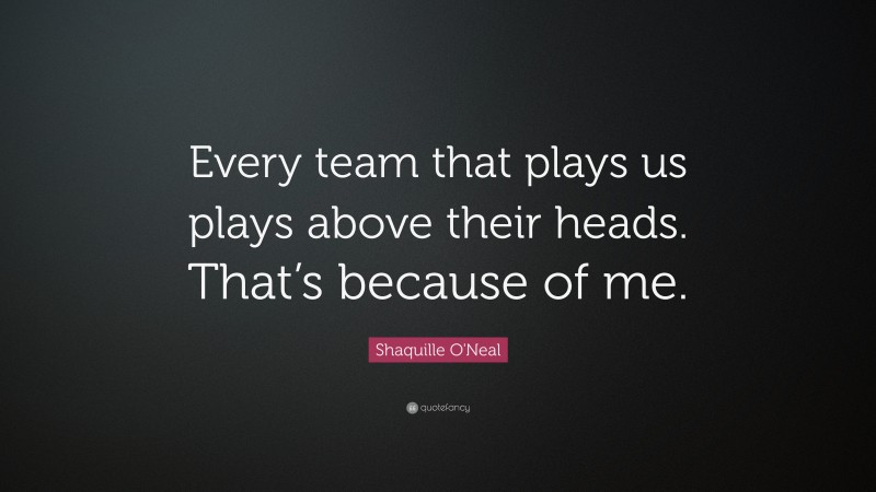 Shaquille O'Neal Quote: “Every team that plays us plays above their heads. That’s because of me.”
