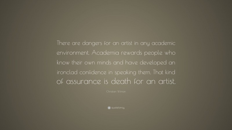 Christian Wiman Quote: “There are dangers for an artist in any academic environment. Academia rewards people who know their own minds and have developed an ironclad confidence in speaking them. That kind of assurance is death for an artist.”