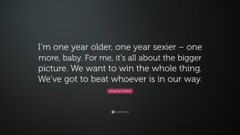 Shaquille O'Neal Quote: “I’m one year older, one year sexier – one more, baby. For me, it’s all about the bigger picture. We want to win the whole thing. We’ve got to beat whoever is in our way.”