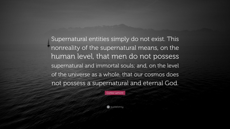 Corliss Lamont Quote: “Supernatural entities simply do not exist. This nonreality of the supernatural means, on the human level, that men do not possess supernatural and immortal souls; and, on the level of the universe as a whole, that our cosmos does not possess a supernatural and eternal God.”