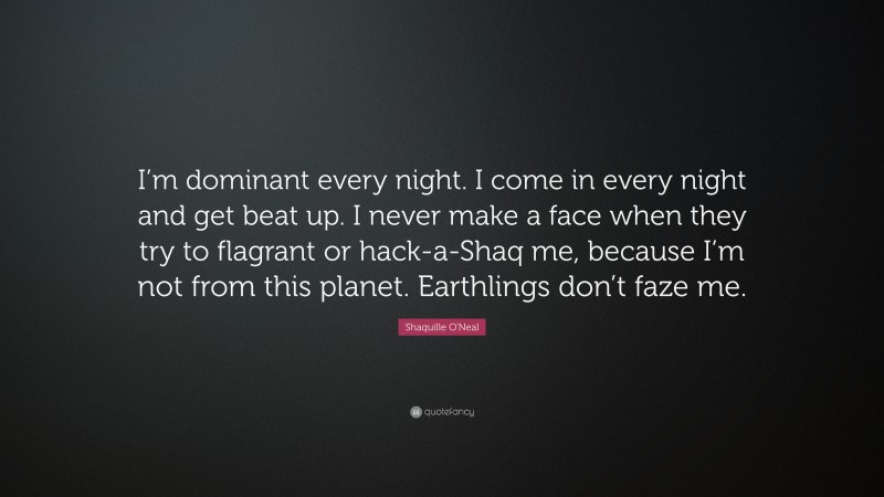 Shaquille O'Neal Quote: “I’m dominant every night. I come in every night and get beat up. I never make a face when they try to flagrant or hack-a-Shaq me, because I’m not from this planet. Earthlings don’t faze me.”