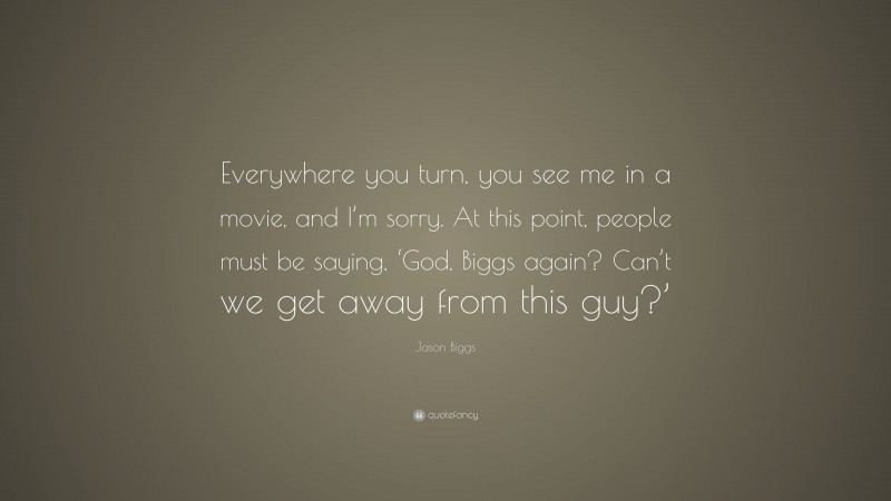 Jason Biggs Quote: “Everywhere you turn, you see me in a movie, and I’m sorry. At this point, people must be saying, ‘God, Biggs again? Can’t we get away from this guy?’”