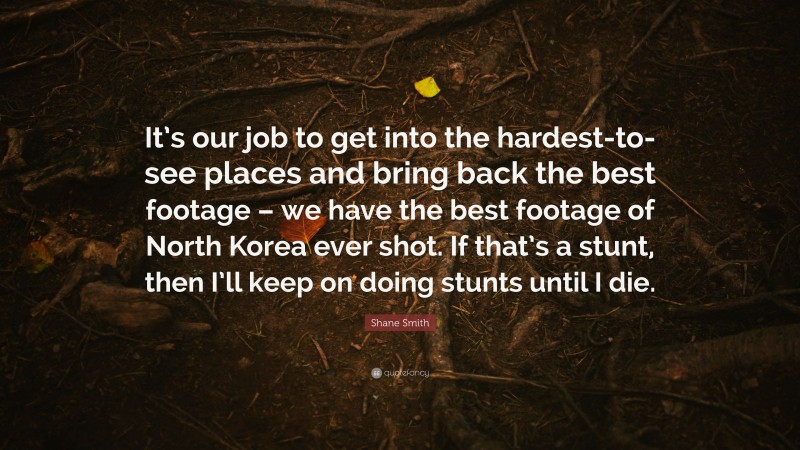 Shane Smith Quote: “It’s our job to get into the hardest-to-see places and bring back the best footage – we have the best footage of North Korea ever shot. If that’s a stunt, then I’ll keep on doing stunts until I die.”