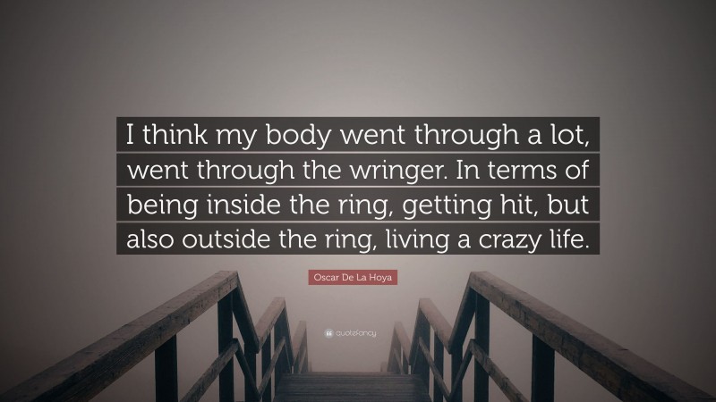 Oscar De La Hoya Quote: “I think my body went through a lot, went through the wringer. In terms of being inside the ring, getting hit, but also outside the ring, living a crazy life.”