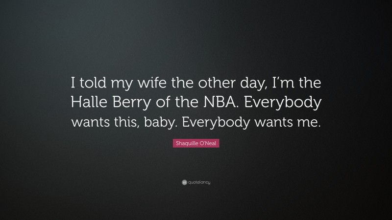 Shaquille O'Neal Quote: “I told my wife the other day, I’m the Halle Berry of the NBA. Everybody wants this, baby. Everybody wants me.”