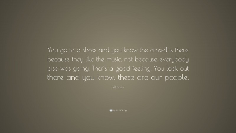 Jeff Ament Quote: “You go to a show and you know the crowd is there because they like the music, not because everybody else was going. That’s a good feeling. You look out there and you know, these are our people.”