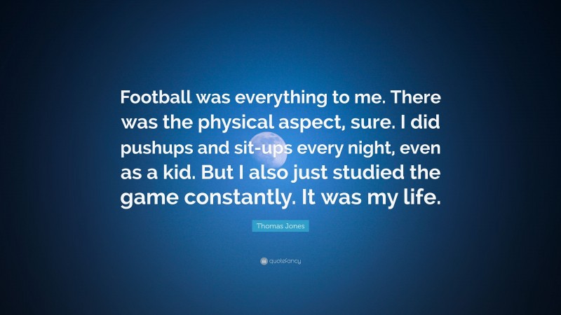 Thomas Jones Quote: “Football was everything to me. There was the physical aspect, sure. I did pushups and sit-ups every night, even as a kid. But I also just studied the game constantly. It was my life.”