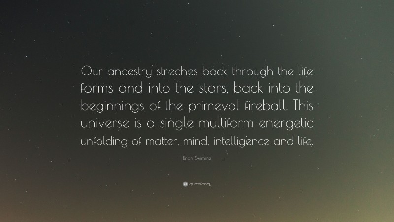 Brian Swimme Quote: “Our ancestry streches back through the life forms and into the stars, back into the beginnings of the primeval fireball. This universe is a single multiform energetic unfolding of matter, mind, intelligence and life.”