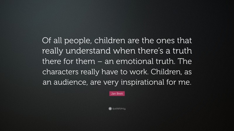 Jan Brett Quote: “Of all people, children are the ones that really understand when there’s a truth there for them – an emotional truth. The characters really have to work. Children, as an audience, are very inspirational for me.”