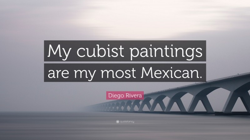 Diego Rivera Quote: “My cubist paintings are my most Mexican.”