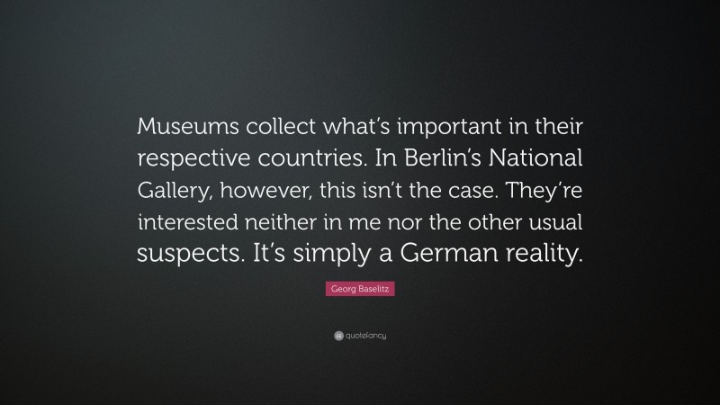 Georg Baselitz Quote: “Museums collect what’s important in their respective countries. In Berlin’s National Gallery, however, this isn’t the case. They’re interested neither in me nor the other usual suspects. It’s simply a German reality.”