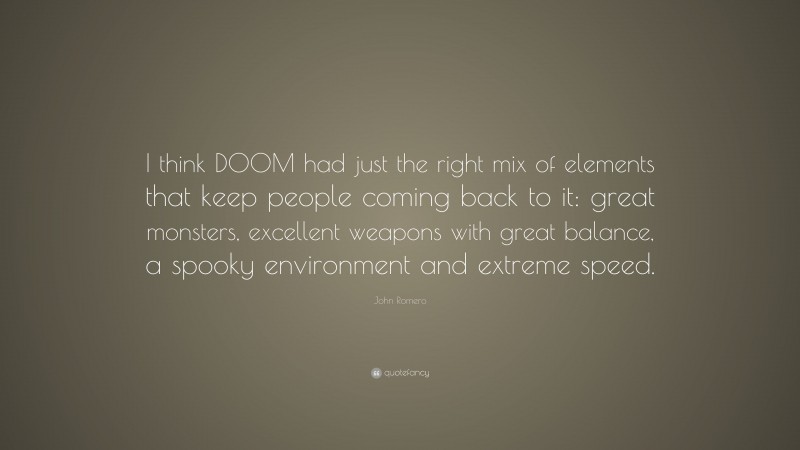 John Romero Quote: “I think DOOM had just the right mix of elements that keep people coming back to it: great monsters, excellent weapons with great balance, a spooky environment and extreme speed.”