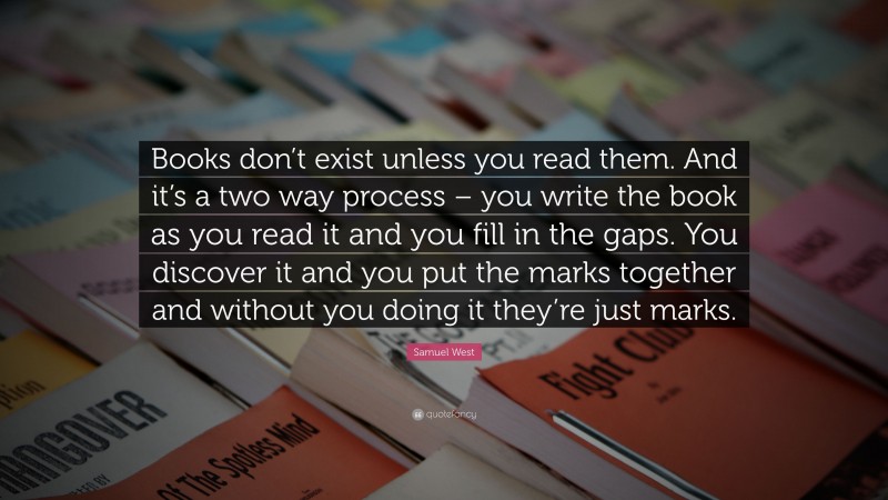 Samuel West Quote: “Books don’t exist unless you read them. And it’s a two way process – you write the book as you read it and you fill in the gaps. You discover it and you put the marks together and without you doing it they’re just marks.”