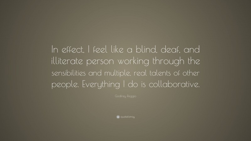 Godfrey Reggio Quote: “In effect, I feel like a blind, deaf, and illiterate person working through the sensibilities and multiple, real talents of other people. Everything I do is collaborative.”