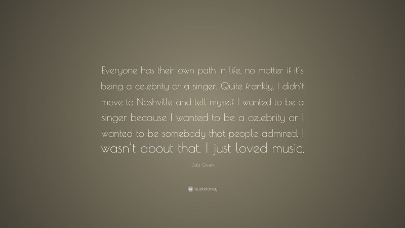 Jake Owen Quote: “Everyone has their own path in life, no matter if it’s being a celebrity or a singer. Quite frankly, I didn’t move to Nashville and tell myself I wanted to be a singer because I wanted to be a celebrity or I wanted to be somebody that people admired. I wasn’t about that. I just loved music.”