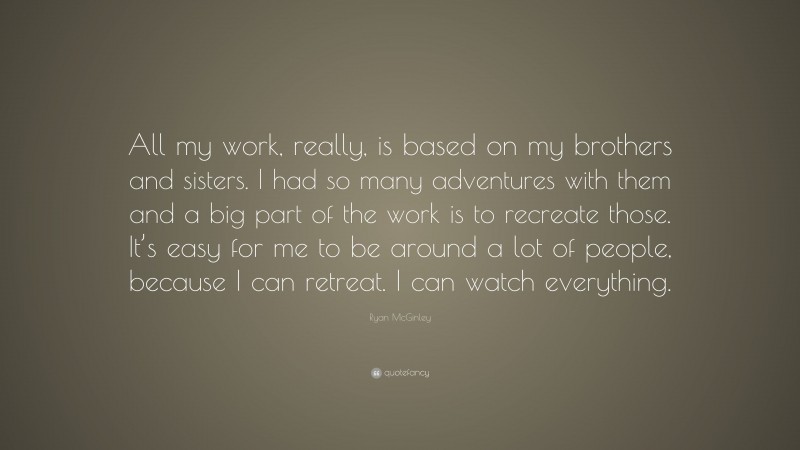 Ryan McGinley Quote: “All my work, really, is based on my brothers and sisters. I had so many adventures with them and a big part of the work is to recreate those. It’s easy for me to be around a lot of people, because I can retreat. I can watch everything.”