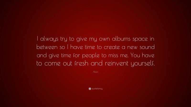 Akon Quote: “I always try to give my own albums space in between so I have time to create a new sound and give time for people to miss me. You have to come out fresh and reinvent yourself.”