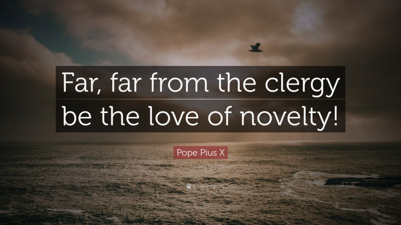 Pope Pius X Quote: “Far, far from the clergy be the love of novelty!”