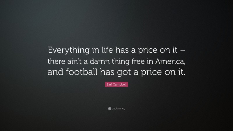 Earl Campbell Quote: “Everything in life has a price on it – there ain’t a damn thing free in America, and football has got a price on it.”