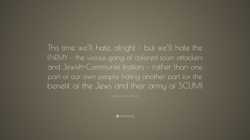 George Lincoln Rockwell Quote: “This time we’ll hate, alright – but we’ll hate the ENEMY – the vicious gang of colored scum attackers and Jewish-Communist traitors – rather than one part of our own people hating another part for the benefit of the Jews and their army of SCUM!”